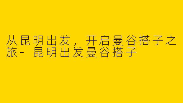 从昆明出发，开启曼谷搭子之旅-昆明出发曼谷搭子