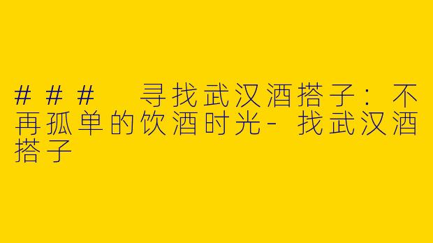 ### 寻找武汉酒搭子：不再孤单的饮酒时光
