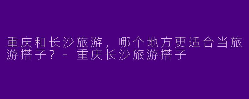 重庆和长沙旅游,哪个地方更适合当旅游搭子?