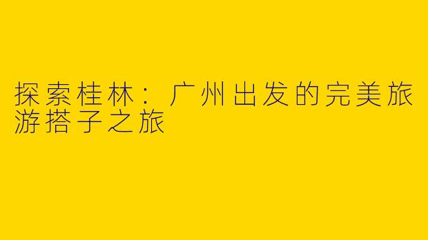 探索桂林：广州出发的完美旅游搭子之旅
