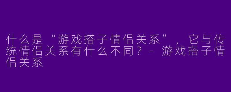 什么是“游戏搭子情侣关系”，它与传统情侣关系有什么不同？