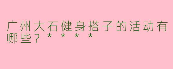 广州大石健身搭子的活动有哪些？****