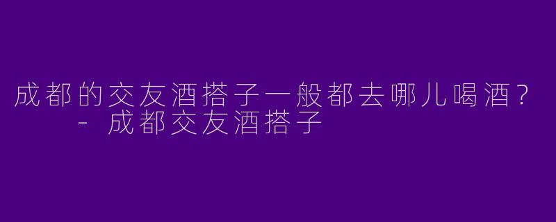 成都的交友酒搭子一般都去哪儿喝酒？  