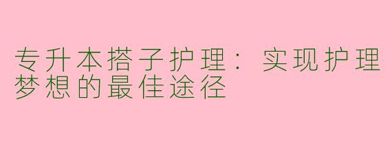 专升本搭子护理：实现护理梦想的最佳途径