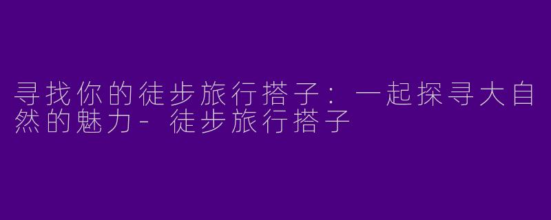 寻找你的徒步旅行搭子：一起探寻大自然的魅力-徒步旅行搭子