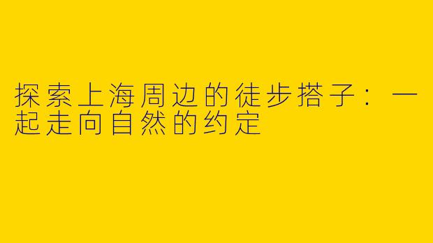 探索上海周边的徒步搭子：一起走向自然的约定