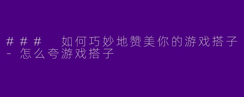 ### 如何巧妙地赞美你的游戏搭子