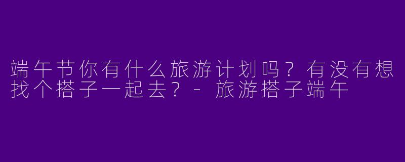端午节你有什么旅游计划吗？有没有想找个搭子一起去？