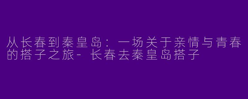 从长春到秦皇岛：一场关于亲情与青春的搭子之旅