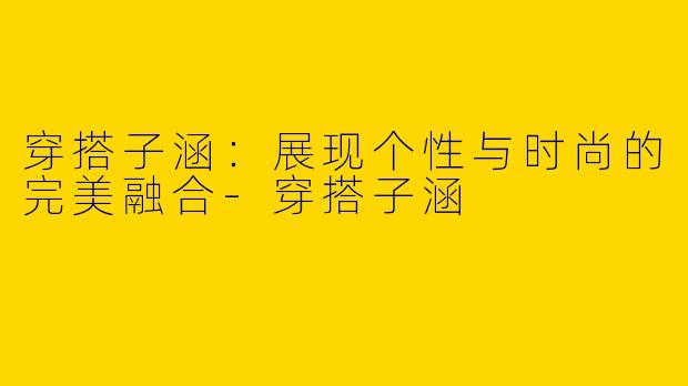 穿搭子涵：展现个性与时尚的完美融合-穿搭子涵