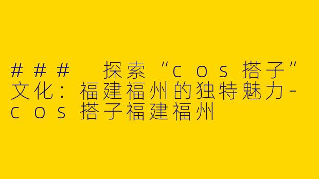 ### 探索“cos搭子”文化：福建福州的独特魅力-cos搭子福建福州