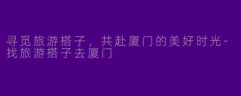 寻觅旅游搭子，共赴厦门的美好时光-找旅游搭子去厦门