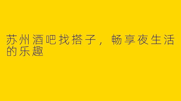 苏州酒吧找搭子，畅享夜生活的乐趣