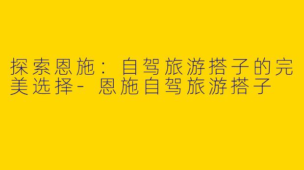 探索恩施：自驾旅游搭子的完美选择-恩施自驾旅游搭子