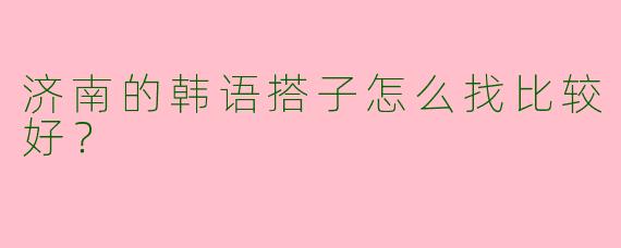 济南的韩语搭子怎么找比较好？
