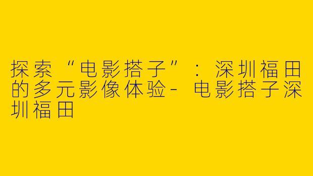 探索“电影搭子”:深圳福田的多元影像体验