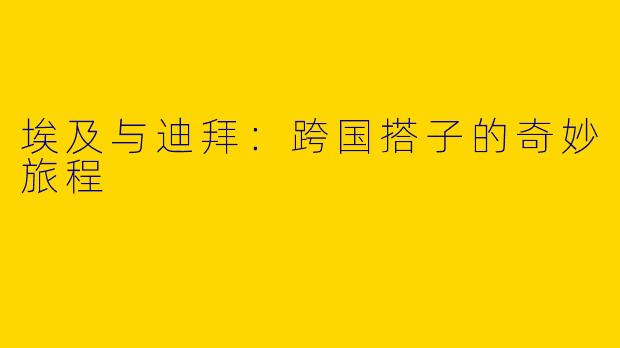 埃及与迪拜:跨国搭子的奇妙旅程