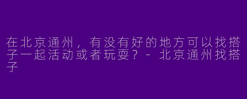 在北京通州，有没有好的地方可以找搭子一起活动或者玩耍？-北京通州找搭子