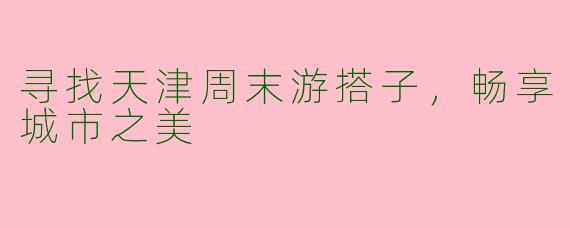 寻找天津周末游搭子，畅享城市之美