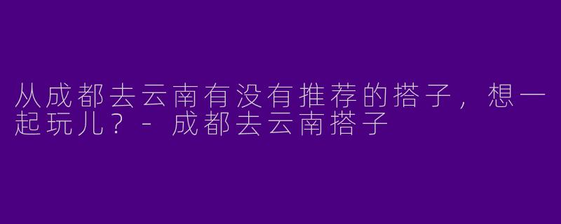 从成都去云南有没有推荐的搭子，想一起玩儿？