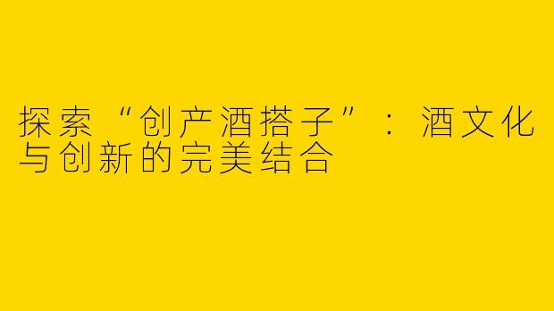 探索“创产酒搭子”：酒文化与创新的完美结合