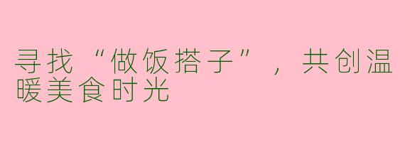 寻找“做饭搭子”,共创温暖美食时光