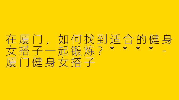 在厦门，如何找到适合的健身女搭子一起锻炼？****