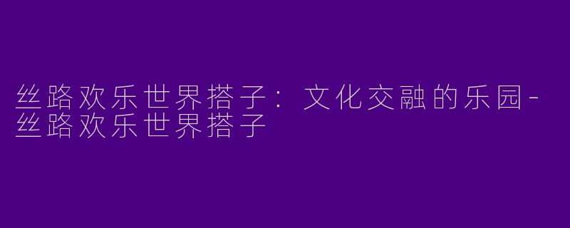 丝路欢乐世界搭子：文化交融的乐园