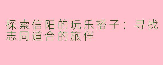 探索信阳的玩乐搭子:寻找志同道合的旅伴