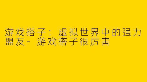 游戏搭子：虚拟世界中的强力盟友-游戏搭子很厉害
