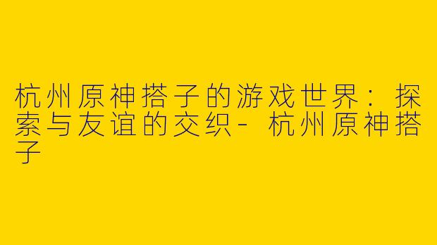 杭州原神搭子的游戏世界：探索与友谊的交织-杭州原神搭子