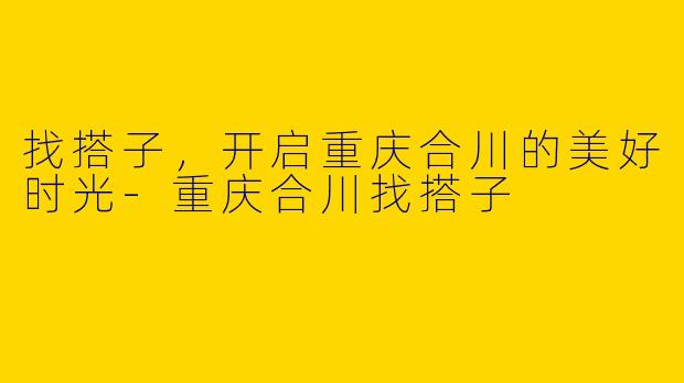 找搭子,开启重庆合川的美好时光