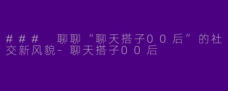 ### 聊聊“聊天搭子00后”的社交新风貌-聊天搭子00后