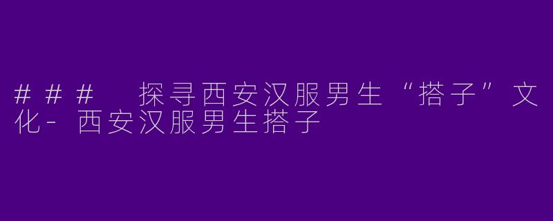 ### 探寻西安汉服男生“搭子”文化-西安汉服男生搭子