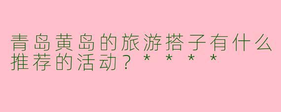 青岛黄岛的旅游搭子有什么推荐的活动？****
