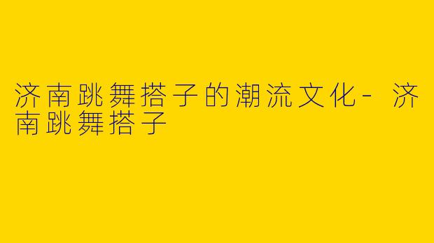 济南跳舞搭子的潮流文化-济南跳舞搭子