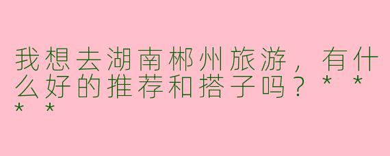 我想去湖南郴州旅游,有什么好的推荐和搭子吗?****