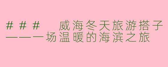 ### 威海冬天旅游搭子——一场温暖的海滨之旅