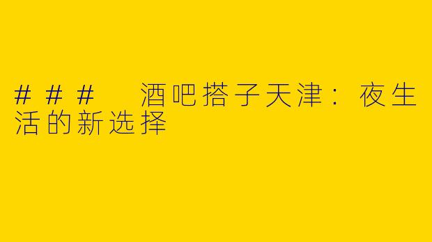 ### 酒吧搭子天津：夜生活的新选择