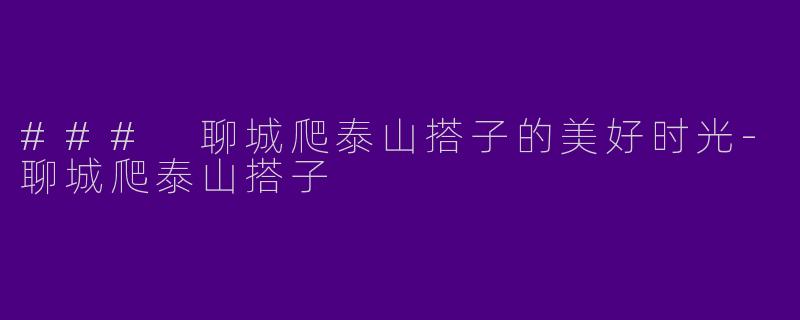 ### 聊城爬泰山搭子的美好时光-聊城爬泰山搭子
