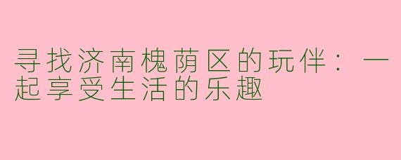 寻找济南槐荫区的玩伴：一起享受生活的乐趣