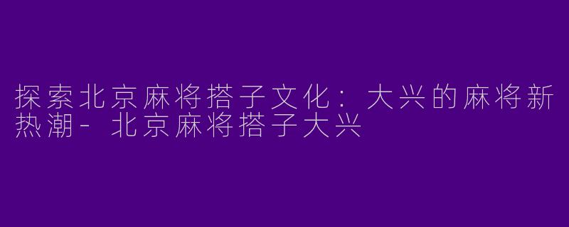 探索北京麻将搭子文化：大兴的麻将新热潮-北京麻将搭子大兴