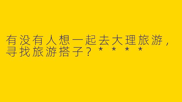 有没有人想一起去大理旅游，寻找旅游搭子？****