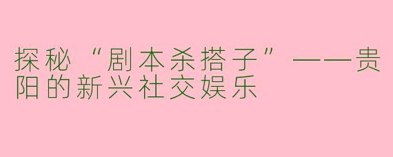 探秘“剧本杀搭子”——贵阳的新兴社交娱乐