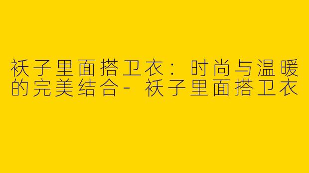 袄子里面搭卫衣:时尚与温暖的完美结合
