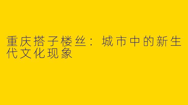 重庆搭子楼丝：城市中的新生代文化现象