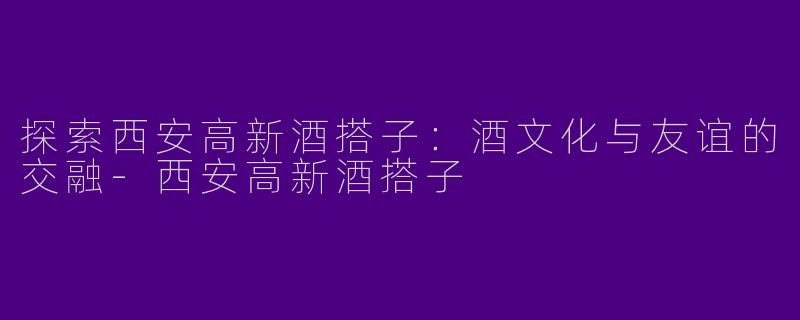 探索西安高新酒搭子：酒文化与友谊的交融-西安高新酒搭子