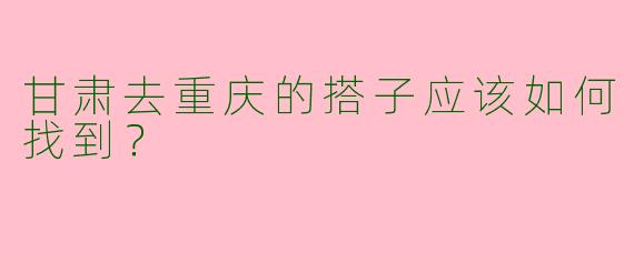 甘肃去重庆的搭子应该如何找到?