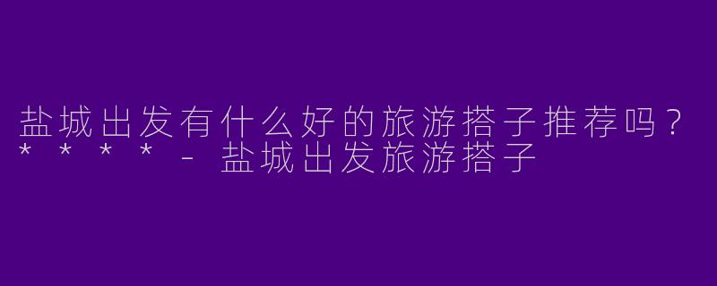 盐城出发有什么好的旅游搭子推荐吗？****-盐城出发旅游搭子