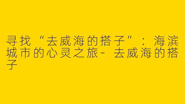 寻找“去威海的搭子”：海滨城市的心灵之旅-去威海的搭子